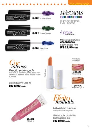 MÁSCARAS
colorshock
Cílios coloridos
E VOLUMOSOS
à provad’água
(3220) Blue (Azul)
(3221) Green (Verde)
(3222) Purple (Roxa)
Máscara para Cílios
ColorShock
Sabrina Sato, 4ml
R$ 22,90 cada
Efeitomolhado
brilho intenso e sensual
Com partículas de glitter.
Gloss Labial Ultrabrilho
Sabrina Sato, 8g
R$ 19,90cada
(20805)
Pop Orange 
(20800)
Viva Pink 
 Cintilante
 Cremoso
Corintensa
fixação prolongada
Sua fórmula hidratante, enriquecida com
vitamina E, deixa os lábios macios e bem
cuidados.
Batom Sabrina Sato, 4g
R$ 19,90cada
(3481)
Vênus 
PopOrange
13
 