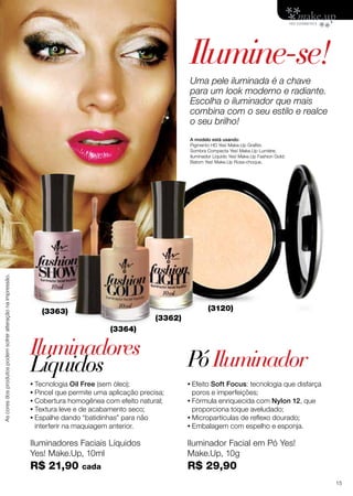 Iluminadores Faciais Líquidos
Yes! Make.Up, 10ml
R$ 21,90 cada
Iluminador Facial em Pó Yes!
Make.Up, 10g
R$ 29,90
Ascoresdosprodutospodemsofreralteraçãonaimpressão.
Ilumine-se!
Iluminadores
PóIluminadorLíquidos
A modelo está usando:
Pigmento HD Yes! Make.Up Grafite;
Sombra Compacta Yes! Make.Up Lumiére;
Iluminador Líquido Yes! Make.Up Fashion Gold;
Batom Yes! Make.Up Rosa-choque.
Uma pele iluminada é a chave
para um look moderno e radiante.
Escolha o iluminador que mais
combina com o seu estilo e realce
o seu brilho!
(3363)
(3364)
(3362)
(3120)
•	Tecnologia Oil Free (sem óleo);
•	Pincel que permite uma aplicação precisa;
•	Cobertura homogênea com efeito natural;
•	Textura leve e de acabamento seco;
•	Espalhe dando “batidinhas” para não
interferir na maquiagem anterior.
•	Efeito Soft Focus: tecnologia que disfarça
poros e imperfeições;
•	Fórmula enriquecida com Nylon 12, que
proporciona toque aveludado;
•	Micropartículas de reflexo dourado;
•	Embalagem com espelho e esponja.
15
 