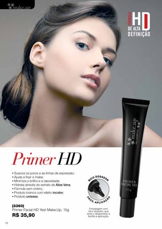 PrimerHD
•	Suaviza os poros e as linhas de expressão;
•	Ajuda a fixar o make;
•	Minimiza o brilho e a oleosidade;
•	Hidrata através do extrato de Aloe Vera;
•	Fórmula sem cheiro;
•	Produto branco com efeito incolor;
•	Produto unissex.
(3360)
Primer Facial HD Yes! Make.Up, 15g
R$ 35,90
Embalagem com
bico dosador, que
evita o desperdício e
facilita a aplicação.
B
ICO DOSADOR
FÁ
C
IL APLICAÇ
Ã
O
16
 