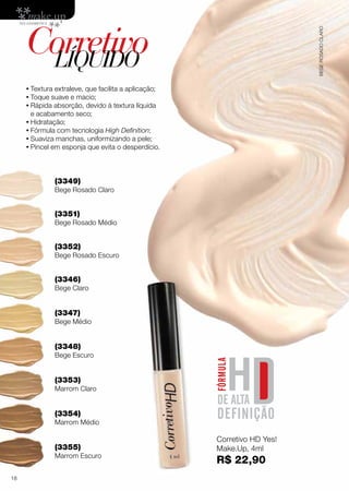 CorretivoLÍQUIDO
•	Textura extraleve, que facilita a aplicação;
•	Toque suave e macio;
•	Rápida absorção, devido à textura líquida
e acabamento seco;
•	Hidratação;
•	Fórmula com tecnologia High Definition;
•	Suaviza manchas, uniformizando a pele;
•	Pincel em esponja que evita o desperdício.
(3349)
Bege Rosado Claro
(3351)
Bege Rosado Médio
(3352)
Bege Rosado Escuro
(3346)
Bege Claro
(3353)
Marrom Claro
(3347)
Bege Médio
(3354)
Marrom Médio
(3348)
Bege Escuro
(3355)
Marrom Escuro
Corretivo HD Yes!
Make.Up, 4ml
R$ 22,90
BEGEROSADOCLARO
18
 