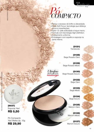 PóCOMPACTO
•	Reduz o excesso de brilho e oleosidade;
•	Efeito Soft Focus: tecnologia que disfarça
poros e imperfeições;
•	Nylon 12: pele aveludada e toque macio;
•	Fórmula com tecnologia High Definition;
•	Acabamento uniforme;
•	Embalagem com espelho e esponja na
parte interna.
Pó Compacto
Yes! Make.Up, 10g
R$ 29,90
(9037)
Esponja Yes!
R$ 0,50
(3121)
Translúcido
(3128)
Bege Rosado Claro
(3129)
Bege Rosado Médio
(3130)
Bege Rosado Escuro
(3122)
Bege Claro
(3123)
Bege Médio
(3124)
Bege Escuro
(3126)
Marrom Médio
(3125)
Marrom Claro
(3127)
Marrom Escuro
Ultrafino
fácilaplicação
BEGEROSADOCLARO
Ascoresdosprodutospodemsofreralteraçãonaimpressão.
19
 