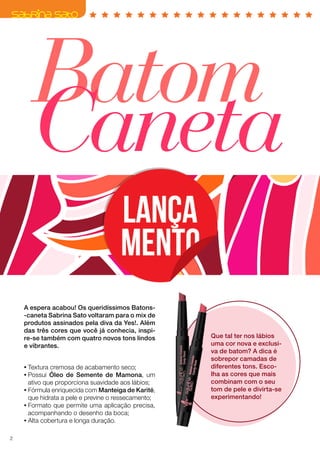 Batom
Caneta
A espera acabou! Os queridíssimos Batons-
-caneta Sabrina Sato voltaram para o mix de
produtos assinados pela diva da Yes!. Além
das três cores que você já conhecia, inspi-
re-se também com quatro novos tons lindos
e vibrantes.
Que tal ter nos lábios
uma cor nova e exclusi-
va de batom? A dica é
sobrepor camadas de
diferentes tons. Esco-
lha as cores que mais
combinam com o seu
tom de pele e divirta-se
experimentando!
•	Textura cremosa de acabamento seco;
•	Possui Óleo de Semente de Mamona, um
ativo que proporciona suavidade aos lábios;
•	Fórmula enriquecida com Manteiga de Karité,
que hidrata a pele e previne o ressecamento;
•	Formato que permite uma aplicação precisa,
acompanhando o desenho da boca;
•	Alta cobertura e longa duração.
2
 