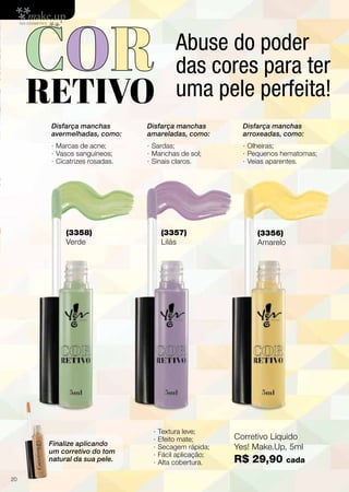 Corretivo Líquido
Yes! Make.Up, 5ml
R$26,90
De R$
29,90
Por
(3358)
Verde
(3357)
Lilás
(3356)
Amarelo
Disfarça manchas
avermelhadas, como:
· Marcas de acne;
· Vasos sanguíneos;
· Cicatrizes rosadas.
Finalize aplicando
um corretivo do tom
natural da sua pele.
Disfarça manchas
amareladas, como:
· Sardas;
· Manchas de sol;
· Sinais claros.
· Textura leve;
· Efeito mate;
· Secagem rápida;
· Fácil aplicação;
· Alta cobertura.
Disfarça manchas
arroxeadas, como:
· Olheiras;
· Pequenos hematomas;
· Veias aparentes.
Promoçõesválidasparaociclo08/13ouenquantoduraroestoque.Ascoresdosprodutospodemsofreralteraçãonaimpressão.
Abusedopoderdascores
paraterumapeleperfeita!
5
Corretivo Líquido
Yes! Make.Up, 5ml
R$ 29,90 cada
Abuse do poder
das cores para ter
uma pele perfeita!
20
 