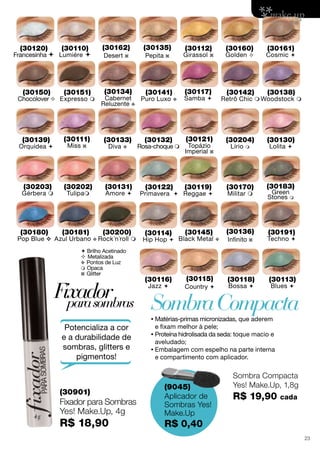 SombraCompacta
Sombra Compacta
Yes! Make.Up, 1,8g
R$ 19,90 cada
(9045)
Aplicador de
Sombras Yes!
Make.Up
R$ 0,40
Fixadorparasombras
(30901)
Fixador para Sombras
Yes! Make.Up, 4g
R$ 18,90
•	Matérias-primas micronizadas, que aderem
e fixam melhor à pele;
•	Proteína hidrolisada da seda: toque macio e
aveludado;
•	Embalagem com espelho na parte interna
e compartimento com aplicador.
 Brilho Acetinado
 Metalizada
v Pontos de Luz
 Opaca
z Glitter
(30110)
Lumiére 
(30120)
Francesinha 
(30130)
Lolita 
(30131)
Amore 
(30133)
Diva v
(30141)
Puro Luxo v
(30150)
Chocolover 
(30151)
Expresso 
(30160)
Golden 
(30161)
Cosmic 
(30170)
Militar 
(30180)
Pop Blue v
(30117)
Samba 
(30181)
Azul Urbano v
(30119)
Reggae 
(30113)
Blues 
(30191)
Techno 
(30118)
Bossa 
(30200)
Rock´n´roll 
(30116)
Jazz 
(30132)
Rosa-choque 
(30134)
Cabernet
Reluzente v
(30135)
Pepita z
(30111)
Miss z
(30121)
Topázio
Imperial z
(30136)
Infinito z
(30115)
Country 
(30162)
Desert z
(30138)
Woodstock 
(30145)
Black Metal v
(30114)
Hip Hop 
(30183)
Green
Stones m
(30142)
Retrô Chic 
(30204)
Lírio m
(30122)
Primavera 
(30112)
Girassol z
(30202)
Tulipam
(30139)
Orquídea 
(30203)
Gérbera m
Potencializa a cor
e a durabilidade de
sombras, glitters e
pigmentos!
23
 
