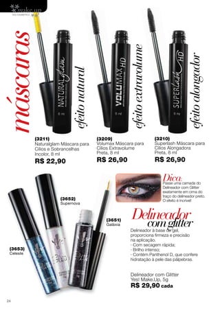 (3211)
Naturalglam Máscara para
Cílios e Sobrancelhas
Incolor, 8 ml
R$ 22,90
(3209)
Volumax Máscara para
Cílios Extravolume
Preta, 8 ml
R$ 26,90
(3210)
Superlash Máscara para
Cílios Alongadora
Preta, 8 ml
R$ 26,90
Delineador à base de gel,
proporciona firmeza e precisão
na aplicação.
· Com secagem rápida;
· Brilho intenso;
· Contém Panthenol D, que confere
hidratação à pele das pálpebras.
(3652)
Supernova
(3651)
Galáxia
Delineador com Glitter
Yes! Make.Up, 5g
R$ 29,90 cada
(3653)
Celeste
Delineador
máscaras
comglitter
Dica:
Passe uma camada do
Delineador com Glitter
exatamente em cima do
traço do delineador preto.
O efeito é incrível!
efeitoextravolume
efeitonatural
efeitoalongador
Ascoresdosprodutospodemsofreralteraçãonaimpressão.
57
(3652)
Supernova
(3653)
Celeste
(3651)
Galáxia
24
 
