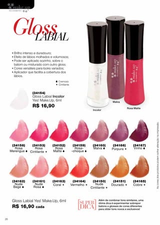 (34158)
Rosa
Merengue 
(34162)
Nude
Bege 
(34152)
Rosa
Matte 
(34163)
Coral 
(34166)
Púrpura 
(34151)
Dourado 
(34153)
Rosa
Cintilante 
(34161)
Nude
Rosa 
(34160)
Malva 
(34150)
Nude
Cintilante 
(34159)
Rosa-
-choque 
(34164)
Vermelho 
(34167)
Vinho 
(34165)
Cobre 
(34154)
Gloss Labial Incolor
Yes! Make.Up, 6ml
R$ 16,90
GlossLABIAL
•	Brilho intenso e duradouro;
•	Efeito de lábios molhados e volumosos;
•	Pode ser aplicado sozinho, sobre o
batom ou misturado com outro gloss;
•	Cores versáteis para looks variados;
•	Aplicador que facilita a cobertura dos
lábios.
Incolor
Malva
Rosa Matte
Ascoresdosprodutospodemsofreralteraçãonaimpressão.
Além de combinar tons similares, uma
ótima dica é experimentar sobrepor
batons e glosses de cores diferentes
para obter tons novos e exclusivos!
 Cremoso
 Cintilante
Gloss Labial Yes! Make.Up, 6ml
R$ 16,90 cada
26
 