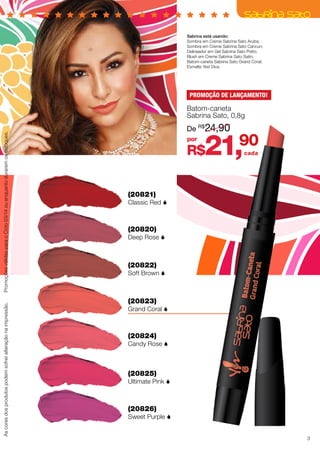 R$21,90
Ascoresdosprodutospodemsofreralteraçãonaimpressão.PromoçõesválidasparaoCiclo03/14ouenquantoduraremosestoques.
cada
(20821)
Classic Red 
(20820)
Deep Rose 
(20822)
Soft Brown 
(20823)
Grand Coral 
(20824)
Candy Rose 
(20825)
Ultimate Pink 
(20826)
Sweet Purple 
Sabrina está usando:
Sombra em Creme Sabrina Sato Aruba;
Sombra em Creme Sabrina Sato Cancun;
Delineador em Gel Sabrina Sato Preto;
Blush em Creme Sabrina Sato Satin;
Batom-caneta Sabrina Sato Grand Coral;
Esmalte Yes! Diva.
por
De R$
24,90
Batom-caneta
Sabrina Sato, 0,8g
PROMOÇÃO DE LANÇAMENTO!
3
 