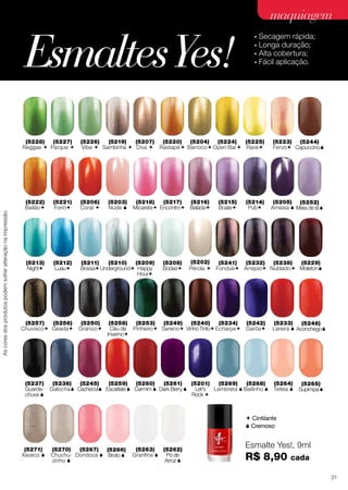 48 cores exclusivas, inspiradas em
nais que fazem o maior sucesso nas
(5207)
Diva 
(5220)
Rastapé
(5222)
Bailão
(5228)
Reggae 
(5242)
Garôa
(5234)
Echarpe
(5233)
Lareira 
(5246)
Aconchego
(5229)
Moleton
(5244
Capuccin
(5227)
Parque 
(5226)
Vibe 
(5219)
Sambinha 
(
B
(5201)
LET’S
Rock 
(5203)
Nude 
(5218)
Micareta
(5217
Encontr
(5221)
Forró
(5213)
Night
(5212)
Luau
(5211)
Bossa
(5210)
Underground
(5209)
Happy
Hour
(5206)
Coral 
Ascoresdosprodutospodemsofreralteraçãonaimpressão.
, inspiradas em, inspiradas em, inspiradas em, inspiradas em
nais que fazem o ma
∙ Secagem rá
∙ Longa dura
(5222)
Bailão
(5228)
Reggae 
(5238)
Nublado
(5257)
Chuvisco
(5256)
Geada
(52
Gran
(5242)
Garôa
(5234)
Echarpe
(5233)
Lareira  A
(5227)
Parque 
(5226)
Vibe 
(52
Samb
(5201)
LET’S
Rock 
(5221)
Forró
(5213)
Night
(5212)
Luau
(52
Bos
(5206)
Coral 
 Cintilante
 Cremoso
Ascoresdosprodutospodemsofreralteraçãonaimpressão.
Ascoresdosprodutospodemsofreralteraçãonaimpressão.
Esmalte Yes!, 9ml
R$ 8,90 cada
(5207)
Diva 
(5220)
Rastapé
(5224)
Open Bar
(5222)
Bailão
(5223)
Fervo
(5225)
Rave
(5228)
Reggae 
(5227)
Parque 
(5226)
Vibe 
(5219)
Sambinha 
(5204)
Barroco
(5202)
Pérola 
(5203)
Nude 
(5218)
Micareta
(5217)
Encontro
(5216)
Balada
(5215)
Boate
(5214)
Pub
(5221)
Forró
(5213)
Night
(5212)
Luau
(5208)
Bodas
(5211)
Bossa
(5210)
Underground
(5209)
Happy
Hour
(5206)
Coral 
(5205)
Ameixa 
(5241)
Fondue
(5232)
Arrepio
(5238)
Nublado
(5257)
Chuvisco
(5256)
Geada
(5250)
Granizo
(5258)
Céu de
Inverno
(5253)
Pinheiro
(5242)
Garôa
(5268)
Bailinho 
(5270)
Chuchu-
zinho 
(5249)
Sereno
(5240)
Vinho Tinto
(5234)
Echarpe
(5269)
Lambreta 
(5271)
Xaveco 
(5237)
Guarda-
chuva 
(5252)
Meia de lã
(5245)
Cachecol
(5259)
Escarlate 
(5260)
Carmim 
(5261)
Dark Berry 
(5233)
Lareira 
(5264)
Teteia 
(5267)
Dondoca 
(5263)
Granfina 
(5246)
Aconchego
(5265)
Supimpa 
(5266)
Broto 
(5262)
Pó de
Arroz 
(5201)
Let's
Rock 
(5229)
Moleton
(5244)
Capuccino
(5236)
Galocha
EsmaltesYes!
•	Secagem rápida;
•	Longa duração;
•	Alta cobertura;
•	Fácil aplicação.
maquiagem
31
 