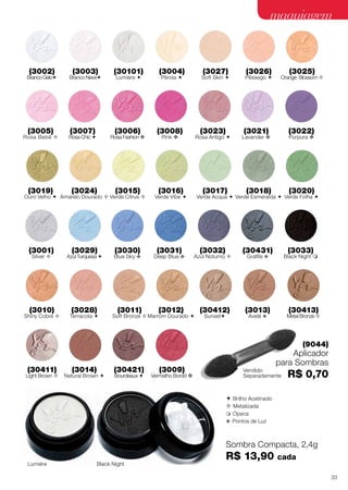  Brilho Acetinado
 Metalizada
 Opaca
v Pontos de Luz
(3031)
Deep Blue v
(3030)
Blue Sky v
(3032)
Azul Noturno 
(3033)
Black Night 
(3021)
Lavander v
(3022)
Púrpura v
(3018)
Verde Esmeralda 
(3016)
Verde Vibe 
(3017)
Verde Acqua 
(3020)
Verde Folha 
(3019)
Ouro Velho 
(3027)
Soft Skin 
(3028)
Terracota 
(3026)
Pêssego 
(3025)
Orange Blossom 
(3023)
Rosa Antigo 
(3029)
Azul Turquesa 
(3024)
Amarelo Dourado 
(3004)
Pérola 
(3007)
Rosa Chic 
(3006)
Rosa Fashion v
(3005)
Rosa Bebê 
(3008)
Pink v
(3002)
BrancoGelo
(3003)
Branco Neve
(3010)
Shiny Cobre 
(3009)
Vermelho Bordô v
(3015)
Verde Citrus 
(3011)
Soft Bronze 
(3012)
Marrom Dourado 
(3014)
Natural Brown 
(3013)
Avelã v
(30431)
Grafite v
(3001)
Silver 
(30101)
Lumiére 
(30411)
Light Brown 
(30412)
Sunset
(30413)
Metal Bronze 
(30421)
Bourdeaux 
Sombra Compacta, 2,4g
R$ 13,90 cada
(9044)
Aplicador
para Sombras
R$ 0,70
Black NightLumiére
Vendido
Separadamente
maquiagem
33
 