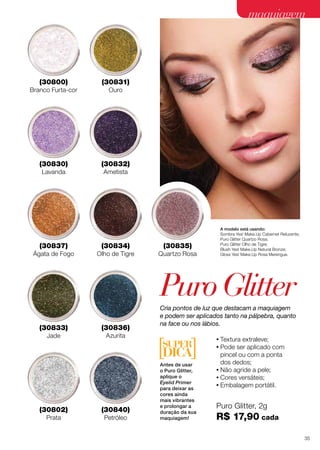 maquiagem
A modelo está usando:
Sombra Yes! Make.Up Cabernet Reluzente;
Puro Glitter Quartzo Rosa;
Puro Glitter Olho de Tigre;
Blush Yes! Make.Up Natural Bronze;
Gloss Yes! Make.Up Rosa Merengue.
(30835)
Quartzo Rosa
(30834)
Olho de Tigre
(30836)
Azurita
(30832)
Ametista
(30837)
Ágata de Fogo
(30833)
Jade
(30831)
Ouro
Cria pontos de luz que destacam a maquiagem
e podem ser aplicados tanto na pálpebra, quanto
na face ou nos lábios.
(30830)
Lavanda
(30840)
Petróleo
(30800)
Branco Furta-cor
Puro Glitter, 2g
R$ 17,90 cada
•	Textura extraleve;
•	Pode ser aplicado com
pincel ou com a ponta
dos dedos;
•	Não agride a pele;
•	Cores versáteis;
•	Embalagem portátil.
(30802)
Prata
PuroGlitter
Antes de usar
o Puro Glitter,
aplique o
Eyelid Primer
para deixar as
cores ainda
mais vibrantes
e prolongar a
duração da sua
maquiagem!
35
 