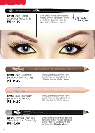 maquiagem
(3621) Lápis Retrátil
para Olhos Preto, 0,28g
R$ 14,50
(3604) Diamond Lápis para
Olhos Preto com Glitter, 1,4g
R$ 17,90
(3611) Lápis Delineador
para Olhos Marrom, 1,4g
R$ 14,90
(3612) Lápis Delineador
para Olhos Nude, 1,4g
R$ 14,90
Com textura macia, a cor aparece
logo na primeira aplicação. Prático
e emoliente, dispensa o uso de
apontador e não agride a pele.
Enriquecido com Manteiga de Karité,
apresenta textura macia e aplicação
suave. Pode ser usado como lápis
ou delineador. Hipoalergênico.
Macio, desliza suavemente sobre
a pele. Pode ser aplicado tanto na
pálpebra quanto na linha d’água.
Macio, desliza suavemente sobre
a pele. Pode ser aplicado tanto na
pálpebra quanto na linha d’água.
À provad’água
36
 