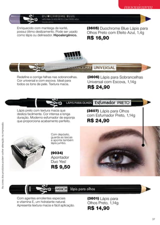 (3601) Lápis para
Olhos Preto, 1,14g
R$ 14,90
Com agentes emolientes especiais
e vitamina E, um hidratante natural.
Apresenta textura macia e fácil aplicação.
(3607) Lápis para Olhos
com Esfumador Preto, 1,14g
R$ 24,90
Lápis preto com textura macia que
desliza facilmente. Cor intensa e longa
duração. Moderno esfumador de esponja
que proporciona acabamento perfeito.
(3605) Duochrome Blue Lápis para
Olhos Preto com Efeito Azul, 1,4g
R$ 16,90
Enriquecido com manteiga de karité,
possui ótimo deslizamento. Pode ser usado
como lápis ou delineador. Hipoalergênico.
Redefine e corrige falhas nas sobrancelhas.
Cor universal e com escova. Ideal para
todos os tons de pele. Textura macia.
(3606) Lápis para Sobrancelhas
Universal com Escova, 1,14g
R$ 24,90
maquiagem
(9034)
Apontador
Duo Yes!
R$ 9,50
Com depósito,
guarda as lascas
e aponta também
lápis jumbo.
Ascoresdosprodutospodemsofreralteraçãonaimpressão.
37
 