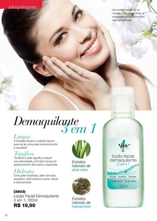 Demaquilante
(3803)
Loção Facial Demaquilante
3 em 1, 120ml
R$ 19,90
Limpa
Tonifica
Hidrata
A limpeza facial é cuidado básico
para se ter uma pele sempre bonita
e saudável.
Tonificar a pele significa reduzir
sua oleosidade, principal causa do
aparecimento de cravos e espinhas.
Uma pele hidratada, além de mais
saudável, está sempre suave, macia
e descansada.
Extratos
naturais de
aloe vera
Extratos
naturais de
hamamelis
3 em 1
Use também antes de se
maquiar. Com a pele limpa, a
maquiagem fixa melhor e tem
mais durabilidade.
maquiagem
42
 