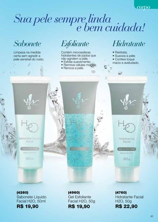Limpeza na medida
certa sem agredir a
pele sensível do rosto.
• Reidrata;
• Suaviza a pele;
• Confere toque
macio e aveludado.
Contém microesferas
hidratantes de jojoba que
não agridem a pele.
• Esfolia suavemente;
• Remove células mortas;
• Renova a pele.
(4260)
Sabonete Líquido
Facial H2O, 50ml
R$ 19,90
(4760)
Hidratante Facial
H2O, 50g
R$ 22,90
(4960)
Gel Esfoliante
Facial H2O, 50g
R$ 19,90
Sabonete HidratanteEsfoliante
corpo
Sua pele sempre linda
e bem cuidada!
45
 