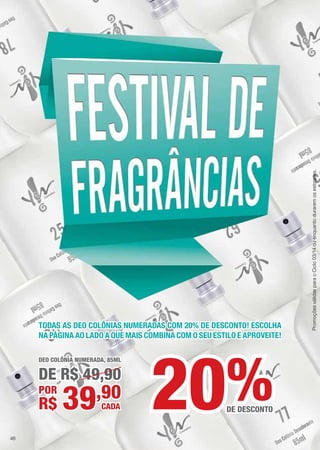 TODAS AS DEO COLÔNIAS NUMERADAS COM 20% DE DESCONTO! ESCOLHA
NA PÁGINA AO LADO A QUE MAIS COMBINA COM O SEU ESTILO E APROVEITE!
DEO COLÔNIA NUMERADA, 85ML
DE R$ 49,90
POR
CADA39,90
R$
%DE DESCONTO20
PromoçõesválidasparaoCiclo03/14ouenquantoduraremosestoques.
46
 