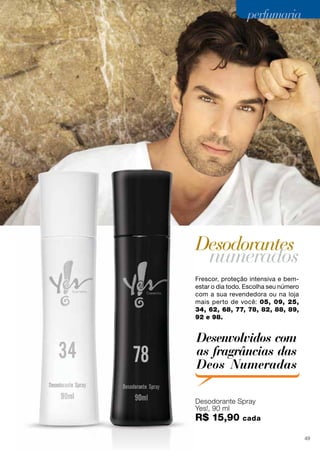 perfumaria
Frescor, proteção intensiva e bem-
estar o dia todo. Escolha seu número
com a sua revendedora ou na loja
mais perto de você: 05, 09, 25,
34, 62, 68, 77, 78, 82, 88, 89,
92 e 98.
Desodorante Spray
Yes!, 90 ml
R$ 15,90 cada
Desodorantes
numerados
Yes!, 90 ml
Desodorantes
Desenvolvidos com
as fragrâncias das
Deos Numeradas
45
perfumariaperfumariaperfumariaperfumariaperfumaria
49
 