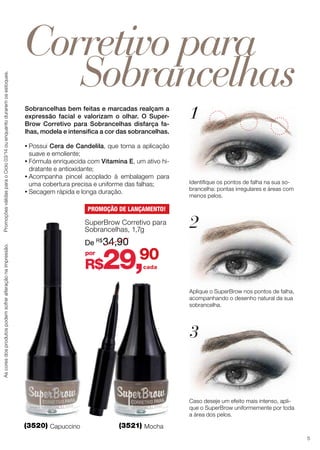 Ascoresdosprodutospodemsofreralteraçãonaimpressão.PromoçõesválidasparaoCiclo03/14ouenquantoduraremosestoques.
(3521) Mocha(3520) Capuccino
Corretivo para
1
2
3
Sobrancelhas
Identifique os pontos de falha na sua so-
brancelha: pontas irregulares e áreas com
menos pelos.
Aplique o SuperBrow nos pontos de falha,
acompanhando o desenho natural da sua
sobrancelha.
Caso deseje um efeito mais intenso, apli-
que o SuperBrow uniformemente por toda
a área dos pelos.
Sobrancelhas bem feitas e marcadas realçam a
expressão facial e valorizam o olhar. O Super-
Brow Corretivo para Sobrancelhas disfarça fa-
lhas, modela e intensifica a cor das sobrancelhas.
R$29,90
cada
por
De R$
34,90
SuperBrow Corretivo para
Sobrancelhas, 1,7g
PROMOÇÃO DE LANÇAMENTO!
•	Possui Cera de Candelila, que torna a aplicação
suave e emoliente;
•	Fórmula enriquecida com Vitamina E, um ativo hi-
dratante e antioxidante;
•	Acompanha pincel acoplado à embalagem para
uma cobertura precisa e uniforme das falhas;
•	Secagem rápida e longa duração.
5
 