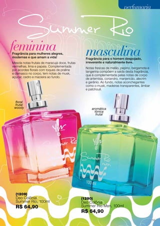 Fragrância para mulheres alegres,
modernas e que amam a vida! Fragrância para o homem despojado,
irreverente e naturalmente livre.
feminina masculina
floral
frutal
woody aromática
tônica
frutal
Mescla notas frutais de maracujá doce, frutas
vermelhas, lima e papaia. Complementada
por acordes florais com toques de praline
e damasco no corpo, tem notas de musk,
açúcar, cedro e macieira ao fundo.
Notas frescas de melão, pepino, bergamota e
tangerina compõem a saída desta fragrância,
que é complementada pelas notas de corpo
de artemísia, coriandro, manjericão, alecrim
e gerânio. Ao fundo, notas aconchegantes
como o musk, madeiras transparentes, âmbar
e patchouli.
perfumariaperfumaria
(1290)
Deo Colônia
Summer Rio Men, 100ml
R$ 64,90
(1209)
Deo Colônia
Summer Rio, 100ml
R$ 64,90
53
 