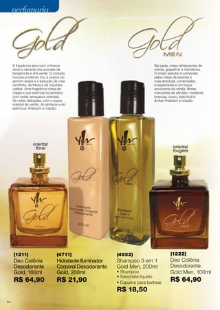 oriental
floral oriental
fougere
A fragrância abre com o frescor
doce e vibrante dos acordes de
bergamota e chá verde. O coração
luxuoso e intenso traz a pureza do
jasmim-árabe e a sedução da rosa
centifolia, da frésia e da orquídea
catléia. Uma fragrância cheia de
magia e que estimula os sentidos
com notas sensuais e orientais.
As notas delicadas, com o toque
oriental de vanilla, do almíscar e do
patchouli, finalizam a criação.
(4711)
Hidratante Iluminador
Corporal Desodorante
Gold, 200ml
R$ 21,90
(1211)
Deo Colônia
Desodorante
Gold, 100ml
R$ 64,90
(1222)
Deo Colônia
Desodorante
Gold Men, 100ml
R$ 64,90
(4922)
Shampoo 3 em 1
Gold Men, 200ml
• Shampoo
• Sabonete líquido
• Espuma para barbear
R$ 18,50
Na saída, notas refrescantes de
menta, grapefruit e mandarina.
O corpo sedutor é composto
pelas notas de lavanda e
rosa absoluta, combinadas
a especiarias e um toque
envolvente da vanilla. Notas
marcantes de sândalo, madeiras
brancas, couro, patchouli e
âmbar finalizam a criação.
perfumariaperfumaria
54
 