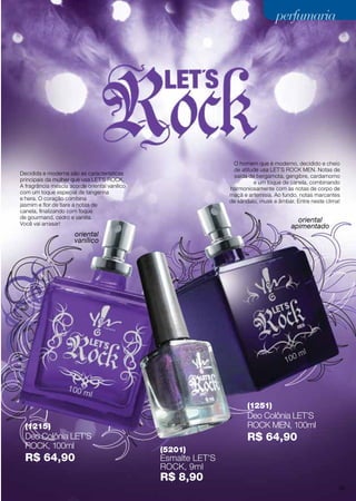 oriental
vanílico
oriental
apimentado
O homem que é moderno, decidido e cheio
de atitude usa LET´S ROCK MEN. Notas de
saída de bergamota, gengibre, cardamomo
e um toque de canela, combinando
harmoniosamente com as notas de corpo de
maçã e artemisia. Ao fundo, notas marcantes
de sândalo, musk e âmbar. Entre neste clima!
Decidida e moderna são as características
principais da mulher que usa LET´S ROCK.
A fragrância mescla acorde oriental vanilico
com um toque especial de tangerina
e hera. O coração combina
jasmim e flor de tiare a notas de
canela, finalizando com toque
de gourmand, cedro e vanilla.
Você vai arrasar!
(1215)
Deo Colônia LET’S
Rock, 100ml
R$ 64,90
(5201)
Esmalte LET’S
Rock, 9ml
R$ 8,90
(1251)
Deo Colônia LET’S
Rock MEN, 100ml
R$ 64,90
perfumariaperfumariaperfumariaperfumaria
55
 