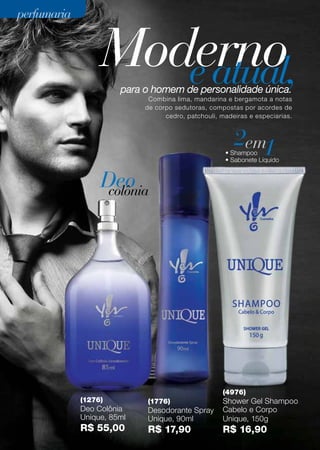 Modernoeatual,para o homem de personalidade única.
Combina lima, mandarina e bergamota a notas
de corpo sedutoras, compostas por acordes de
cedro, patchouli, madeiras e especiarias.
(1276)
Deo Colônia
Unique, 85ml
R$ 55,00
(1776)
Desodorante Spray
Unique, 90ml
R$ 17,90
(4976)
Shower Gel Shampoo
Cabelo e Corpo
Unique, 150g
R$ 16,90
2 1em• Shampoo
• Sabonete Líquido
Deocolônia
perfumariaperfumaria
58
 
