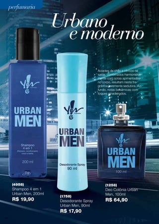Acordes de chás e cítricos na
saída, combinados harmoniosa-
mente com notas apimentadas
no corpo, resultam nesta fra-
grância levemente sedutora. Ao
fundo, notas balsâmicas com
toques amadeirados.
(4958)
Shampoo 4 em 1
Urban Men, 200ml
R$ 19,90
(1758)
Desodorante Spray
Urban Men, 90ml
R$ 17,90
(1258)
Deo Colönia Urban
Men, 100ml
R$ 64,90
Urbano
emoderno
perfumariaperfumaria
60
 