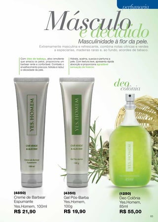 Masculinidade à flor da pele.
Extremamente masculina e refrescante, combina notas cítricas e verdes
a especiarias, madeiras raras e, ao fundo, acordes de tabaco.
Com óleo de babaçu, ativo emoliente
que amacia os pelos, proporciona um
barbear rente e confortável. Combate o
envelhecimento precoce, hidrata e reduz
a oleosidade da pele.
Hidrata, acalma, suaviza e perfuma a
pele. Com textura leve, apresenta rápida
absorção e proporciona agradável
sensação de frescor.
deocolônia
MásculoedecididoMasculinidade à flor da pele.
Extremamente masculina e refrescante, combina notas cítricas e verdes
a especiarias, madeiras raras e, ao fundo, acordes de tabaco.
(4850)
Creme de Barbear
Espumante
Yes.Homem, 100ml
R$ 21,90
(4350)
Gel Pós-Barba
Yes.Homem,
100g
R$ 19,90
(1250)
Deo Colônia
Yes.Homem,
85ml
R$ 55,00
perfumariaperfumaria
63
 