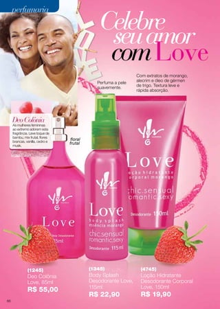 (1245)
Deo Colônia
Love, 85ml
R$ 55,00
(4745)
Loção Hidratante
Desodorante Corporal
Love, 150ml
R$ 19,90
(1345)
Body Splash
Desodorante Love,
115ml
R$ 22,90
Celebre
seuamor
comLove
Perfuma a pele
suavemente.
Com extratos de morango,
alecrim e óleo de gérmen
de trigo. Textura leve e
rápida absorção.
DeoColônia
As mulheres femininas
ao extremo adoram esta
fragrância. Leve toque de
bambu, mix frutal, flores
brancas, vanilla, cedro e
musk.
floral
frutal
perfumariaperfumaria
66
 