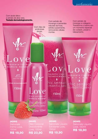 (4246)
Sabonete Líquido
Esfoliante Love,
150ml
R$ 19,90
(4245)
Sabonete Líquido
Love, 150ml
R$ 19,90
Com óleo de
amêndoas
doces.
Com ácido lático
e extrato de aloe vera.
Testado dermatologicamente.
(4250)
Sabonete
Íntimo Love,
150ml
R$ 19,90
(4445)
Óleo Corporal
Desodorante
Love, 120ml
R$ 23,90
Com extrato de
morango e colágeno.
Transforma o banho em
um momento especial
de cuidado, prazer e
relaxamento.
Com extrato de
morango e sementes
naturais da fruta,
esfolia suavemente,
removendo células
mortas.
perfumariaperfumaria
67
 
