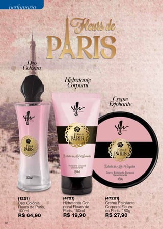 Deo
Colônia
Hidratante
Corporal
Creme
Esfoliante
(1221)
Deo Colônia
Fleurs de Paris,
100ml
R$ 64,90
(4721)
Hidratante Cor-
poral Fleurs de
Paris, 150ml
R$ 19,90
(47221)
Creme Esfoliante
Corporal Fleurs
de Paris, 180g
R$ 27,90
perfumariaperfumaria
68
 