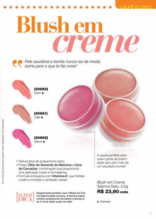 (30660)
Satin 
(30661)
Tulle 
(30662)
Velvet 
creme
Blushem
•	Textura leve de acabamento seco;
•	Possui Óleo de Semente de Mamona e Cera
de Carnaúba, combinação que proporciona
uma aplicação suave e homogênea;
•	Fórmula enriquecia com Vitamina E, que hidrata
a pele e combate a oxidação celular.
Experimente também usar o Blush em Cre-
me Sabrina Sato na boca. A textura macia
confere acabamento de batom cremoso e
as 3 cores estão super em alta!
Pele saudável e bonita nunca sai de moda;
sorria para o que te faz corar!
A opção perfeita para
quem gosta de pratici-
dade sem abrir mão de
um resultado incrível!
Ascoresdosprodutospodemsofreralteraçãonaimpressão.
Blush em Creme
Sabrina Sato, 3,5g
R$ 23,90 cada
 Cremoso
7
 