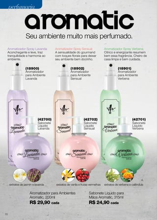 (42700)
Sabonete
Líquido
Lavanda
(42702)
Sabonete
Líquido
Sensual
(42701)
Sabonete
Líquido
Verbena
(18900)
Aromatizador
para Ambiente
Lavanda
(18902)
Aromatizador
para Ambiente
Sensual
(18901)
Aromatizador
para Ambiente
Verbena
Seu ambiente muito mais perfumado.
Aromatizador Spray Lavanda
Aconchegante e leve, traz
tranquilidade e harmonia ao
ambiente.
Aromatizador Spray Sensual
A sensualidade do gourmand
com toques florais para deixar
seu ambiente bem docinho.
Aromatizador Spray Verbena
Cítrico e energizante resumem
bem essa fragrância. Cheiro de
casa limpa e bem cuidada.
extratos de jasmin e lavanda extratos de vanila e frutas vermelhas extratos de verbena e calêndula
perfumariaperfumaria
Aromatizador para Ambientes
Aromatic, 200ml
R$ 29,90 cada
Sabonete Líquido para
Mãos Aromatic, 315ml
R$ 24,90 cada
70
 