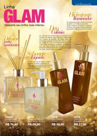 Linha
Desperte seu brilho mais intenso.
As mulheres com brilho e glamour próprios com
certeza vão adorar esta fragrância, elaborada
com riqueza de acordes. Na saída, notas de
mandarina e laranja combinando com um toque
de canela. O corpo envolvente é formado por
notas leves de gerânio e peônia, combinados
com um toque oriental de caramelo. O fundo
finaliza em grande estilo esta criação, com notas
de vanilla, cacau, musk e powdery.
De rápida absorção, contém partículas
de glitter com reflexos dourados.
Possui extratos de sálvia e castanha
do Pará, que conferem alta hidratação,
suavidade e delicioso perfume à pele.
O Sabonete Líquido Glam contém
extratos de sálvia e castanha do
Pará, que proporcionam refrescância
e um toque avelulado à pele. Com
partículas de glitter.
Hidratante
Sabonete
Difusor
Iluminador
Líquido
para
ambientes
Colônia
Deo
perfumariaperfumaria
(18913)
Difusor para
Ambientes, 330ml
R$ 74,90
(4213)
Sabonete Líquido
para Mãos, 330ml
R$ 69,90
(1313)
Deo Colônia
200ml
R$ 39,90
(4713)
Hidratante
Iluminador, 200ml
R$ 27,90
71
 