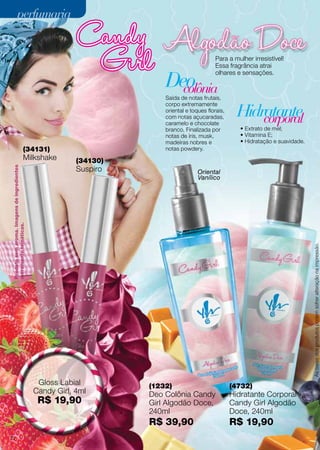 (1232)
Deo Colônia Candy
Girl Algodão Doce,
240ml
R$ 39,90
Produtosemaroma.Imagensdeingredientes
meramentetemáticas.
(34130)
Suspiro
(34131)
Milkshake
Oriental
Vanílico
Hidratante
colônia
corporal
Deo
Para a mulher irresistível!
Essa fragrância atrai
olhares e sensações.
• Extrato de mel;
• Vitamina E;
• Hidratação e suavidade.
Saída de notas frutais,
corpo extremamente
oriental e toques florais,
com notas açucaradas,
caramelo e chocolate
branco. Finalizada por
notas de íris, musk,
madeiras nobres e
notas powdery.
Gloss Labial
Candy Girl, 4ml
R$ 19,90
(4732)
Hidratante Corporal
Candy Girl Algodão
Doce, 240ml
R$ 19,90
Ascoresdosprodutospodemsofreralteraçãonaimpressão.
perfumariaperfumaria
72
 