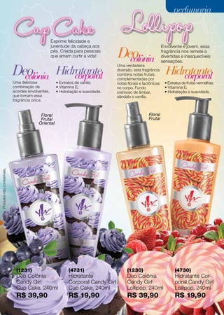 (1230)
Deo Colônia
Candy Girl
Lollipop, 240ml
R$ 39,90
(4730)
Hidratante Cor-
poral Candy Girl
Lollipop, 240ml
R$ 19,90
(4731)
Hidratante
Corporal Candy Girl
Cup Cake, 240ml
R$ 19,90
(1231)
Deo Colônia
Candy Girl
Cup Cake, 240ml
R$ 39,90
Produtosnãocomestíveis.
Floral
Frutal
Oriental
Floral
Frutal
• Extratos de frutas vermelhas;
• Vitamina E;
• Hidratação e suavidade.
Uma verdadeira
diversão, esta fragrância
combina notas frutais,
complementadas por
notas florais e lactônicas
no corpo. Fundo
cremoso de âmbar,
sândalo e vanilla.
• Extratos de vanila;
• Vitamina E;
• Hidratação e suavidade.
Hidratante Hidratantecolônia
colônia
corporal corporal
Uma deliciosa
combinação de
acordes envolventes,
que tornam essa
fragrância única.
Deo
Deo
Exprime felicidade e
juventude da cabeça aos
pés. Criada para pessoas
que amam curtir a vida!
Envolvente e jovem, essa
fragrância nos remete a
divertidas e inesquecíveis
sensações.
perfumariaperfumaria
73
 