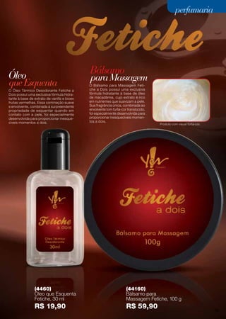 perfumaria
Óleo Bálsamo
queEsquenta
paraMassagem
(4460)
Óleo que Esquenta
Fetiche, 30 ml
R$ 19,90
(44160)
Bálsamo para
Massagem Fetiche, 100 g
R$ 59,90
O Óleo Térmico Desodorante Fetiche a
Dois possui uma exclusiva fórmula hidra-
tante à base de extrato de vanilla e bioex
frutas vermelhas. Essa cominação suave
e envolvente, combinada à surpreendente
propriedade de esquentar quando em
contato com a pele, foi especialmente
desenvolvida para proporcionar inesque-
cíveis momentos a dois.
O Bálsamo para Massagem Feti-
che a Dois possui uma exclusiva
fórmula hidratante à base de óleo
de macadâmia, cujo extrato é rico
em nutrientes que suavizam a pele.
Sua fragrância única, combinada ao
envolvente tom furta-cor translúcido,
foi especialmente desenvolvida para
proporcionar inesquecíveis momen-
tos a dois.
Produto com visual furta-cor.
31
perfumariaperfumariaperfumariaperfumariaperfumariaperfumariaperfumaria
75
 