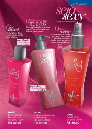 frutal
floral
oriental
seja
comóleo de
amêndoas
doces
partículas
iluminadoras
prata
Textura leve, deixa
a pele macia e pronta
para o toque.
Com partículas iluminadoras
prata. Pele perfumada, com
brilho e toque macio.
Óleo
Hidratante
corporal colônia
iluminador
Entregue-se a este prazer
sexy
Combinação de cereja,
morango, uva, rosas,
jasmin e, ao fundo,
vanilla. Uma fragrância
para a mulher sensual.
(4438)
Óleo Corporal
Desodorante
So Sexy, 150ml
R$ 29,90
Deo
(4738)
Hidratante Iluminador
Desodorante
So Sexy, 240ml
R$ 27,90
(1238)
Deo Colônia
So Sexy, 240ml
R$ 39,90
perfumariaperfumaria
77
 