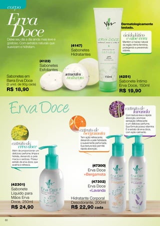 ealoevera
ácidolático
Mantém a maciez natural
da região íntima feminina,
protegendo e prevenindo
odores.
Sabonetes em
Barra Erva Doce
(2 unid. de 90g cada)
R$ 18,90
Erva
Doce
(4122)
Sabonetes
Esfoliantes
(4147)
Sabonetes
Hidratantes
naturais
sementes
Dermatologicamente
testado.
Deixe seu dia a dia ainda mais leve e
gostoso. Com extratos naturais que
suavizam e hidratam.
(4251)
Sabonete Íntimo
Erva Doce, 150ml
R$ 19,90
corpocorpo
(47300)
Erva Doce
+Bergamota
bergamota
extratode
Tem ação refrescante,
deixando a pele hidratada
e suavemente perfumada.
Sua textura leve permite
rápida absorção.
(47302)
Erva Doce
+Lavanda
ervadoce
extratode
Além de proporcionar um
delicioso perfume, limpa e
hidrata, deixando a pele
macia e sedosa. Possui
extrato de erva doce, que
acalma e refresca.
(42301)
Sabonete
Líquido para
Mãos Erva
Doce, 250ml
R$ 24,90
lavanda
extratode
Com textura leve e rápida
absorção, promove
sensação refrescante
e um delicioso perfume.
Sua fórmula possui vitamina
E e extrato de erva doce,
com ação calmante.
Hidratante Corporal
Desodorante, 200ml
R$ 22,90 cada
80
 