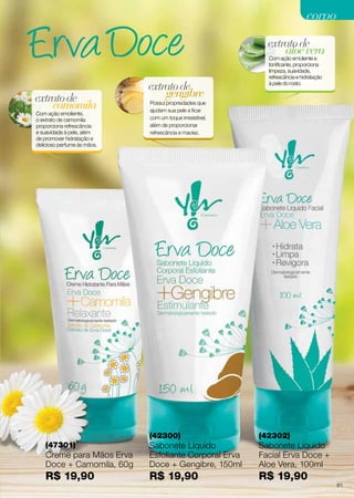 aloevera
extratode
Com ação emoliente e
tonificante, proporciona
limpeza, suavidade,
refrescância e hidratação
à pele do rosto.
(42302)
Sabonete Líquido
Facial Erva Doce +
Aloe Vera, 100ml
R$ 19,90
(42300)
Sabonete Líquido
Esfoliante Corporal Erva
Doce + Gengibre, 150ml
R$ 19,90
(47301)
Creme para Mãos Erva
Doce + Camomila, 60g
R$ 19,90
gengibre
extratode
Possui propriedades que
ajudam sua pele a ficar
com um toque irresistível,
além de proporcionar
refrescância e maciez.
camomila
extratode
Com ação emoliente,
o extrato de camomila
proporciona refrescância
e suavidade à pele, além
de promover hidratação e
delicioso perfume às mãos.
corpocorpo
81
 