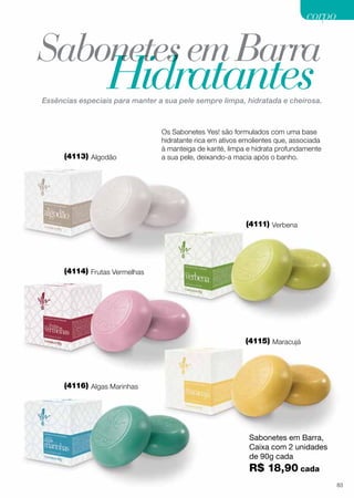 SabonetesemBarra
Hidratantes
Os Sabonetes Yes! são formulados com uma base
hidratante rica em ativos emolientes que, associada
à manteiga de karité, limpa e hidrata profundamente
a sua pele, deixando-a macia após o banho.
Essências especiais para manter a sua pele sempre limpa, hidratada e cheirosa.
Sabonetes em Barra,
Caixa com 2 unidades
de 90g cada
R$ 18,90 cada
(4113) Algodão
(4111) Verbena
(4114) Frutas Vermelhas
(4115) Maracujá
(4116) Algas Marinhas
corpocorpo
83
 
