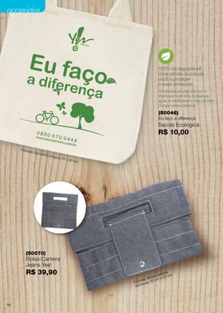 100% biodegradável!
Uma sacola que ajuda
você a proteger
o meio ambiente.
(50046)
Eu faço a diferença
Produzida em algodão cru e
impressa com tinta à base de
água, é reutilizável e não contém
componentes tóxicos.
(50070)
Bolsa-Carteira
Jeans Yes!
R$ 39,90
Sacola Ecológica
R$ 10,00
acessórios
Formato Sacola Ecológica: 41 x 40 cm
Formato Bolsa-carteira
(fechada): 30 cm x 20 cm
86
 