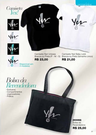 Camiseta Yes! Unissex
Branca ou Preta (P - M - G)
R$ 23,00
Disponível em
4 modelos
Camiseta Yes! Baby Look
Branca ou Preta (tamanho único)
R$ 21,00
· Exclusiva;
· Compartimentos
organizadores;
· Prática.
Camiseta
Bolsada
Yes!
RevendedoraRevendedoraRevendedora
(50058)
Bolsa da
Revendedora
R$ 25,00
Promoçõesválidasparaociclo07/13ouenquantoduraroestoque.
91
acessóriosacessórios
Camiseta Yes! Unissex
Branca ou Preta (P - M - G)
R$ 23,00
Disponível em
4 modelos
Camiseta Yes! Baby Look
Branca ou Preta (tamanho único)
R$ 21,00
· Exclusiva;
· Compartimentos
organizadores;
· Prática.
Camiseta
Bolsada
Yes!
RevendedoraRevendedoraRevendedora
(50058)
Bolsa da
Revendedora
R$ 25,00
Promoçõesválidasparaociclo07/13ouenquantoduraroestoque.
91
acessóriosacessórios
Camiseta Yes! Unissex
Branca ou Preta (P - M - G)
R$ 23,00
Disponível em
4 modelos
Camiseta Yes! Baby Look
Branca ou Preta (tamanho único)
R$ 21,00
· Exclusiva;
· Compartimentos
organizadores;
· Prática.
Camiseta
Bolsada
Yes!
RevendedoraRevendedoraRevendedora
(50058)
Bolsa da
Revendedora
R$ 25,00
Promoçõesválidasparaociclo07/13ouenquantoduraroestoque.
91
acessóriosacessórios
87
 