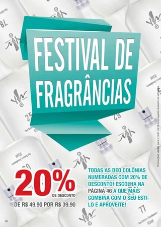 TODAS AS DEO COLÔNIAS
NUMERADAS COM 20% DE
DESCONTO! ESCOLHA NA
PÁGINA 46 A QUE MAIS
COMBINA COM O SEU ESTI-
LO E APROVEITE!
%DE DESCONTO
DE R$ 49,90 POR R$ 39,90
20
PromoçõesválidasparaoCiclo03/14ouenquantoduraremosestoques.
90
 