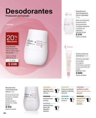 mango rosa y
agua de coco
(10783)
Desodorantes
Protección perfumada
descuento
20%
de
Crema nocturna
aclaradora 30 ml
Extractos naturales
que ayudan
a recuperar,
uniformizar y prevenir
el oscurecimiento de
la piel.
(80443) 11 pts
$ 680
Hecho en Brasil
Desodorante
antitranspirante
roll-on aclarador
70 ml
48 hs de protección.
Contiene activo
antitranspirante.
Complejo hidratante
y extracto de
caléndula.
(80444) 05 pts
$ 310
Hecho en Brasil
A $ 248
DE $ 310
Desodorante
antitranspirante
roll-on mora roja y
jabuticaba 70 ml
Hecho en Brasil
(88073) 04 pts
TODODIA
Desodorante
antitranspirante
roll-on 70 ml
48 hs de protección.
Exclusivo complejo
hidratante.
Axilas suaves y
bonitas en 3 días.
05 pts
$ 310
Hecho en Brasil
sin perfume
Último ciclo
de venta
(64390)
avellana y casis
Último ciclo de venta
(85254)
frescura natural
pepino y bambú
(63378)
flor de lis
(91327)
antimanchas
(61382)
antimanchas
leche de
algodón
(69669)
DÍA
NOCHE
104
 