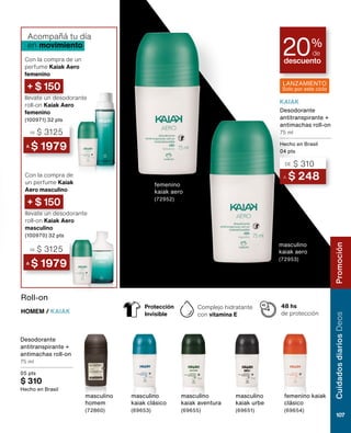 Desodorante
antitranspirante +
antimachas roll-on
75 ml
05 pts
$ 310
Hecho en Brasil
Roll-on
HOMEM / KAIAK
masculino
kaiak clásico
(69653)
masculino
homem
(72860)
masculino
kaiak aventura
(69655)
masculino
kaiak urbe
(69651)
femenino kaiak
clásico
(69654)
48 hs
de protección
Complejo hidratante
con vitamina E
Protección
Invisible
Con la compra de
un perfume Kaiak
Aero masculino
Con la compra de un
perfume Kaiak Aero
femenino
llevate un desodorante
roll-on Kaiak Aero
masculino
(100970) 32 pts
llevate un desodorante
roll-on Kaiak Aero
femenino
(100971) 32 pts
Acompañá tu día
en movimiento
+ $ 150
+ $ 150
A $ 248
DE $ 310
Desodorante
antitranspirante +
antimachas roll-on
75 ml
Hecho en Brasil
04 pts
descuento
20%
de
femenino
kaiak aero
(72952)
masculino
kaiak aero
(72953)
KAIAK
LANZAMIENTO
Solo por este ciclo
A $ 1979
DE $ 3125
A $ 1979
DE $ 3125
Cuidados
diarios
Deos
107
Promoción
 