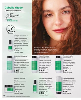 *Vs formulación sin ingredientes acondicionadores.
Cabello rizado
Definición antifrizz
Biotecnología
Pró-teia
+Activo
Hidradefinición
Exclusiva
Shampoo hidratante
300 ml
Limpieza en la medida
exacta sin resecar.Fórmula
que no hace espuma.
Cabello 2 veces más suave
y resistente al quiebre.*
(74082) 07 pts
$ 470
Hecho en Brasil
Acondicionador
modelador 300 ml
Cabello 3 veces más
fuerte, brillante y con
definición instantánea.
Con efecto antifrizz y
efecto antinudo.*
(74075) 07 pts
$ 470
Hecho en Brasil
Spray humidificador
reactivador 150 ml
Reactivación del volumen
natural de los rizos en
cualquier momento del
día. Hidratación y 2 veces
menos frizz.*
(74085) 12 pts
$ 740
Hecho en Brasil
Acondicionador
limpiador 300 ml
Limpieza suave.
Cabello más hidratado
y con más brillo. Ideal
para una limpieza
delicada.
(74059) 07 pts
$ 470
Hecho en Brasil
Óleo pre lavado 100 ml
Cabello profundamente
hidratado y protegido
durante el lavado, 3 veces
menos quiebre. Mantiene
los nutrientes esenciales
del cabello.
(74070) 12 pts
$ 780
Hecho en Brasil
Máscara nutritiva
250 ml
4 veces más
hidratación. Rizos
definidos hasta por
24 hs.*
(74088) 11 pts
$ 700
Hecho en Brasil
Crema para peinar
brillo antifrizz 300 ml
Hidratación inmediata.
Rizos definidos por
hasta 24 hs. 3 veces
menos frizz.*
(74076) 09 pts
$ 580
Hecho en Brasil
Ana Migray. Cabello tratado con:
shampoo hidratante, acondicionador
modelador, máscara nutritiva y crema
de peinar brillo antifrizz.
112
 