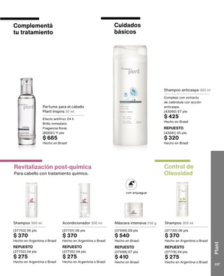con enjuague
Revitalización post-química
Para cabello con tratamiento químico.
Control de
Oleosidad
Cuidados
básicos
Complementá
tu tratamiento
Shampoo 300 ml
(37720) 06 pts
$ 370
Hecho en Argentina o Brasil
Shampoo anticaspa 300 ml
Complejo con extracto
de caléndula con acción
anticaspa.
(43080) 07 pts
$ 425
Hecho en Brasil
Perfume para el cabello
Plant Inspira 30 ml
Efecto antifrizz 24 h
Brillo inmediato.
Fragancia floral.
(80691) 11 pts
$ 685
Hecho en Brasil
Shampoo 300 ml
(37703) 06 pts
$ 370
Hecho en Argentina o Brasil
Acondicionador 300 ml
(37701) 06 pts
$ 370
Hecho en Argentina o Brasil
Máscara intensiva 250 g
(37699) 09 pts
$ 540
Hecho en Brasil
REPUESTO
(37719) 04 pts
$ 275
Hecho en Argentina o Brasil
REPUESTO
(43081) 05 pts
$ 320
Hecho en Brasil
REPUESTO
(37702) 04 pts
$ 275
Hecho en Argentina o Brasil
REPUESTO
(37700) 04 pts
$ 275
Hecho en Argentina o Brasil
REPUESTO
(37698) 07 pts
$ 410
Hecho en Brasil
Plant
117
 