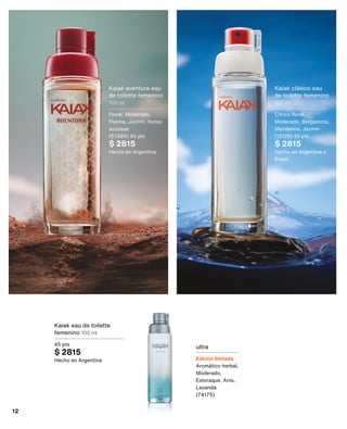 Kaiak eau de toilette
femenino 100 ml
45 pts
$ 2815
Hecho en Argentina
ultra
Edición limitada
Aromático herbal,
Moderado,
Estoraque, Anís,
Lavanda
(74175)
Kaiak aventura eau
de toilette femenino
100 ml
Floral, Moderado,
Peonia, Jazmín, Notas
acuosas
(67884) 45 pts
$ 2815
Hecho en Argentina
Kaiak clásico eau
de toilette femenino
100 ml
Cítrico floral,
Moderado, Bergamota,
Mandarina, Jazmín
(13120) 45 pts
$ 2815
Hecho en Argentina o
Brasil
12
 