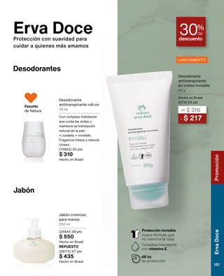 Erva Doce
Protección con suavidad para
cuidar a quienes más amamos
Desodorantes
Desodorante
antitranspirante roll-on
70 ml
Con complejo hidratante
que cuida las axilas y
mantiene la hidratación
natural de la piel.
+ cuidado + invisible.
Fragancia fresca y natural.
Unisex.
(70825) 05 pts
$ 310
Hecho en Brasil
Favorito
de Natura
Jabón
descuento
30%
de
REPUESTO
(28175) 07 pts
$ 435
Hecho en Brasil
Jabón cremoso
para manos
250 ml
(26441) 09 pts
$ 550
Hecho en Brasil
A $ 217
DE $ 310
Desodorante
antitranspirante
en crema invisible
80 g
Hecho en Brasil
2179) 03 pts
48 hs
de protección
Complejo hidratante
con vitamina E
Protección invisible
nueva fórmula que
no mancha la ropa
LANZAMIENTO
Promoción
Erva
Doce
121
 