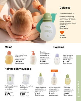 Colonias
Colonias
Mamá
Agua de colonia 100 ml
Fragancia suave y segura.
Con olorcito a bebé, cariño,
amor y cuidado. No contiene
sulfatos, parabenos,
siliconas, colorantes, alcohol.
(92786) 19 pts
$ 1170
Hecho en Brasil
Hidratación y cuidado
Toallitas de limpieza
con fragancia
50 unidades
(92798) 09 pts
$ 575
Hecho en Brasil
Toallitas de limpieza
sin fragancia
50 unidades
(92799) 09 pts
$ 575
Hecho en Brasil
Loción hidratante
tradicional 200 ml
(92804) 08 pts
$ 490
Hecho en Brasil
Emulsión
auxiliar para la
prevención de
estrías 200 ml
(92808) 12 pts
$ 740
Hecho en Brasil
Óleo vegetal para
baño 200 ml
(92807) 17 pts
$ 1065
Hecho en Brasil
Agua de colonia
relajante 100 ml
(92788) 19 pts
$ 1170
Hecho en Brasil
Loción hidratante
relajante 200 ml
(92806) 10 pts
$ 625
Hecho en Brasil
Óleo para
masajes 100 ml
(92815) 15 pts
$ 945
Hecho en Brasil
Familia Alex Libotte
Favorito
de Natura
NUEVO
Mamá
y
Bebé
123
 